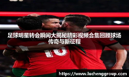 足球明星转会瞬间大揭秘精彩视频合集回顾球场传奇与新征程